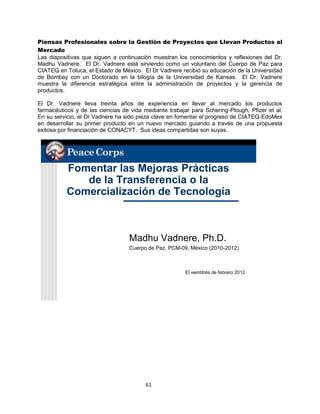 61
Piensas Profesionales sobre la Gestión de Proyectos que Llevan Productos al
Mercado
Las diapositivas que siguen a continuación muestran los conocimientos y reflexiones del Dr.
Madhu Vadnere. El Dr. Vadnere está sirviendo como un voluntario del Cuerpo de Paz para
CIATEQ en Toluca, el Estado de México. El Dr Vadnere recibió su educación de la Universidad
de Bombay con un Doctorado en la bilogía de la Universidad de Kansas. El Dr. Vadnere
muestra la diferencia estratégica entre la administración de proyectos y la gerencia de
productos.
El Dr. Vadnere lleva treinta años de experiencia en llevar al mercado los productos
farmacéuticos y de las ciencias de vida mediante trabajar para Schering-Plough, Pfizer et al.
En su servicio, el Dr Vadnere ha sido pieza clave en fomentar el progreso de CIATEQ-EdoMex
en desarrollar su primer producto en un nuevo mercado guiando a través de una propuesta
exitosa por financiación de CONACYT. Sus ideas compartidas son suyas.
Fomentar las Mejoras Prácticas
de la Transferencia o la
Comercialización de Tecnología
Madhu Vadnere, Ph.D.
Cuerpo de Paz, PCM-09, México (2010-2012)
El veintitrés de febrero 2012
 