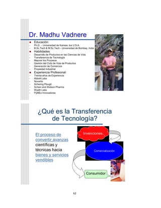 62
Dr. Madhu Vadnere
 Educación:
• Ph.D. - Universidad de Kansas, los U.S.A.
• B.Sc.Tech & M.Sc.Tech - Universidad de Bombay, India
 Habilidades:
• Desarrollo de Productos en las Ciencias de Vida
• Transferencia de Tecnología
• Mejorar los Procesos
• Gestión del Ciclo de Vida de Productos
• Generación de Comercios
• Propiedad Industrial
 Experiencia Profesional:
• Treinta años de Experiencia
• Abbott Labs
• Novartis
• Schering Plough
• Schein and Watson Pharma
• Wyeth Labs
• PyMEs Innovadoras
¿Qué es la Transferencia
de Tecnología?
El proceso de
convertir avanzas
científicas y
técnicas hacia
bienes y servicios
vendibles
Comercialización
Consumidor
Invenciones
 