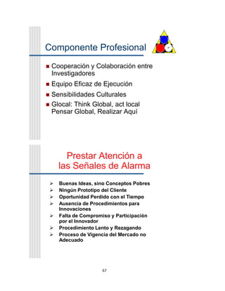 67
Componente Profesional
 Cooperación y Colaboración entre
Investigadores
 Equipo Eficaz de Ejecución
 Sensibilidades Culturales
 Glocal: Think Global, act local
Pensar Global, Realizar Aquí
P
Prestar Atención a
las Señales de Alarma
 Buenas Ideas, sino Conceptos Pobres
 Ningún Prototipo del Cliente
 Oportunidad Perdido con el Tiempo
 Ausencia de Procedimientos para
Innovaciones
 Falta de Compromiso y Participación
por el Innovador
 Procedimiento Lento y Rezagando
 Proceso de Vigencia del Mercado no
Adecuado
 