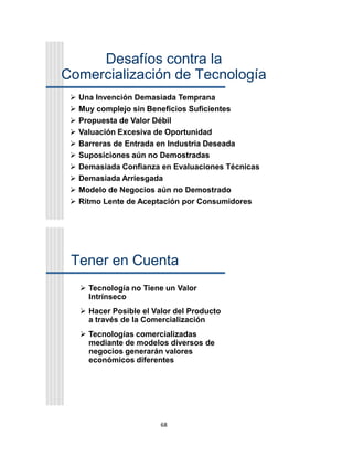 68
Desafíos contra la
Comercialización de Tecnología
 Una Invención Demasiada Temprana
 Muy complejo sin Beneficios Suficientes
 Propuesta de Valor Débil
 Valuación Excesiva de Oportunidad
 Barreras de Entrada en Industria Deseada
 Suposiciones aún no Demostradas
 Demasiada Confianza en Evaluaciones Técnicas
 Demasiada Arriesgada
 Modelo de Negocios aún no Demostrado
 Ritmo Lente de Aceptación por Consumidores
Tener en Cuenta
 Tecnología no Tiene un Valor
Intrínseco
 Hacer Posible el Valor del Producto
a través de la Comercialización
 Tecnologías comercializadas
mediante de modelos diversos de
negocios generarán valores
económicos diferentes
 