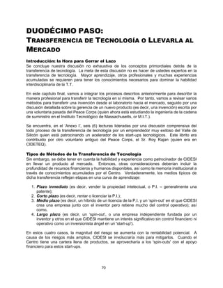 70
DUODÉCIMO PASO:
TRANSFERENCIA DE TECNOLOGÍA O LLEVARLA AL
MERCADO
Introducción: la Hora para Cerrar el Lazo
Se concluye nuestra discusión no exhaustiva de los conceptos primordiales detrás de la
transferencia de tecnología. La meta de esta discusión no es hacer de ustedes expertos en la
transferencia de tecnología. Mayor aprendizaje, otros profesionales y muchas experiencias
acumuladas se requieren para tener los conocimientos necesarios para dominar la habilidad
interdisciplinaria de la T.T.
En este capítulo final, vamos a integrar los procesos descritos anteriormente para describir la
manera profesional para transferir la tecnología en sí misma. Por tanto, vamos a revisar varios
métodos para transferir una invención desde el laboratorio hacia el mercado, seguido por una
discusión detallada sobre la gerencia de un nuevo producto (es decir, una invención) escrita por
una voluntaria pasada del Peace Corps (quien ahora está estudiando la ingeniería de la cadena
de suministro en el Instituto Tecnológico de Massachusetts, or M.I.T.).
Se encuentra, en el „Anexo I‟, seis (6) lecturas lideradas por una discusión comprensiva del
todo proceso de la transferencia de tecnología por un emprendedor muy exitoso del Valle de
Silicón quien está patrocinando un acelerador de los start-ups tecnológicos. Este librito era
contribuido por otro voluntario antiguo del Peace Corps, el Sr. Roy Rajan (quien era en
CIDETEQ).
Tipos de Métodos de la Transferencia de Tecnología
Sin embargo, se debe tener en cuenta la habilidad y experiencia como patrocinador de CIDESI
en llevar un producto al mercado. Entonces, otras consideraciones deberían incluir la
profundidad de recursos financieros y humanos disponibles, así como la memoria institucional a
través de conocimientos acumulados por el Centro. Verdaderamente, los medios típicos de
dicha transferencia reflejan etapas en una curva de aprendizaje:
1. Plazo inmediato (es decir, vender la propiedad intelectual, o P.I. – generalmente una
patente);
2. Corto plazo (es decir, rentar o licenciar la P.I.);
3. Medio plazo (es decir, un híbrido de un licencia de la P.I. y un „spin-out‟ en el que CIDESI
crea una empresa junto con el inventor pero retiene mucho del control operativo); así
como,
4. Largo plazo (es decir, un „spin-out‟, o una empresa independiente fundada por un
inventor y otros en el que CIDESI mantiene un interés significativo sin control financiero ni
operativo como un inversionista ángel en un 'start-up').
En estos cuatro casos, la magnitud del riesgo se aumenta con la rentabilidad potencial. A
causa de los riesgos más amplios, CIDESI se involucraría más para mitigarlos. Cuando el
Centro tiene una cartera llena de productos, se aprovecharía a los 'spin-outs' con el apoyo
financiero para estos start-ups.
 