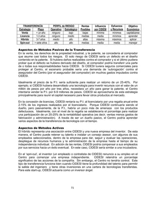 71
TRANSFERENCÍA PERFIL de RIESGO Rentas
Posibles
Influencia
por CIDESI
Esfuerzos
y Recursos
Objetivo
EconómicoEstrategia Plazo Operativo Estratégico
Venta < un año ninguno bajo bajas mínima mínimos capitalizarse
Licencia 1-3 años ninguno medio medias media mínimos aprender
Hibrido 3-7 años medio alto altas máxima máximos aplicar
Spin-out > siete años alto alto medias media media manejar
Aspectos de Métodos Pasivos de la Transferencia
En la venta, los derechos de la propiedad industrial, y la patente, se concedería al comprador
que asume casi todos los riesgos. El solo riesgo de CIDESI sería un defecto en el diseño
contenido en la patente. Si hubiera daños realizables contra el comprador y si el último pudiera
probar que el defecto se hubiera derivado del diseño, el comprador podría transferir una parte
de o todas sus responsabilidades hacia CIDESI. Si CIDESI tuviera seguros comerciales para
proteger al Centro, el escenario probable sería una demanda de „subrogación‟ contra el
asegurador del Centro (por el asegurador del comprador) sin muchos gastos imputados contra
CIDESI.
Idealmente el precio de la P.I. sería suficiente para realizar un retorno de un 25-40%. Por
ejemplo, si CIDESI hubiera desarrollado una tecnología para invertir recursos con el valor de un
millón de pesos por año por tres años, necesitara un año para ganar la patente, el Centro
intentaría vender la P.I. por 6-9 millones de pesos. CIDESI se aprovecharía de esta estrategia
principalmente para reunir el capital necesario para llevar otros productos al mercado.
En la concesión de licencias, CIDESI rentaría su P.I. al licenciatario por una regalía anual entre
2-15% de los ingresos realizados por el licenciatario. Porque CIDESI continuaría siendo el
dueño, pero pasivamente, de la P.I., habría un poco más de amenaza con los productos
defectuosos. Idealmente, con el nivel de la regalía se establecería el porcentaje para realizar
una participación de un 20-25% de la rentabilidad operativa (es decir, ventas menos gastos de
fabricación y administración). A través de ser un dueño pasivo, el Centro podría aprender
varios aspectos de la transferencia de tecnología con el tiempo.
Aspectos de Métodos Activos
El híbrido representa una asociación entre CIDESI y una nueva empresa del inventor. De esta
manera, el Centro puede retener su talento e instalar un consejo asesor, con algunos de sus
empleados seleccionados, dentro de la empresa para dar, seguir y evaluar las operaciones,
despliegue de recursos humanos y la administración de la empresa hasta el tiempo de su
independencia individual. En adición de las rentas, CIDESI podría compensar a sus empleados
por sus servicios hacia un éxito eventual. En este caso, CIDESI sería similar a una incubadora.
En el „spin-out‟, el inventor (un empleado o contratista de CIDESI) renuncio a su empleo en el
Centro para comenzar una empresa independiente. CIDESI retendría un porcentaje
significativo de las acciones de la compañía. Sin embargo, el Centro no tendría control. Este
tipo de transferencia funciona bien cuando CIDESI tiene la profundidad del talento para permitir
la salida del ingeniero y tiene otras inversiones en una cartera de tecnologías transferidas.
Para este start-up, CIDESI actuaría como un inversor ángel.
 