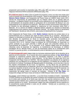 vii
preparación para eventos no esperados (pág. 263 y pág. 287), así como un nuevo riesgo para
negocios mexicanos frente a productos defectuosos (pág. 270).
El undécimo paso se refiere sobre la gestión de proyectos y toma una vista más amplia para
incluir el proceso de comercialización como proyecto. Sobre la administración de proyectos, la
Maestra Daisie Hobson, una Cooperante del Peace Corps en CIDESI hasta marzo 2013,
discute las dimensiones de personalidad que se integran dentro de un gerente ideal de
proyectos. La Maestra Hobson ha acumulado mucha experiencia en la ingeniería del diseño y
la administración de proyectos desde su graduación de la Universidad de Missouri con una
especialización en la ingeniería de cerámicas. Ella tiene muchos conocimientos adquiridos por
la industria de alta tecnología mediante su experiencia en seis empresas como Palm y
Motorola. En su servicio en CIDESI, la Maestra Hobson aplicaba sus estudios en Desarrollo
Organizacional como asesora directa del Director General. Su ensayo explica la herramienta
del „Dashboard‟, llevado por ella al Centro, para evaluar el desempeño de un proyecto.
Otro Cooperante del Peace Corps, el Dr. Madhu Vadnere describe los puntos clave en la
comercialización de un producto que sigue el mismo camino de un proyecto. Después de
obtener su doctorado en química de la Universidad de Kansas, el Dr. Vadnere ha acumulado
tres décadas de experiencia en llevar al mercado varios productos bio-científicos y
farmacéuticos mediante su trabajo en Schering-Plough, Pfizer et al. En su servicio hasta
noviembre 2012, el Dr. Vadnere dirigía el progreso de CIATEQ-EdoMex en desarrollar su
primer producto en un nuevo mercado a través de guiar una propuesta exitosa por el
financiamiento de CONACYT. En su discusión, el Dr. Vadnere integra entre las disciplinas
diferentes como el desarrollo de ingeniería, la transferencia de tecnología, el análisis
estratégico del Dr. Michael Porter y el reto de financiación dentro de la incertidumbre para
construir un puente (es decir, la comercialización) entre el laboratorio y el consumidor.
El decimosegundo paso integra todas las lecciones anteriores dentro de la disciplina de la
gerencia de los productos. En un escrito lleno de la experiencia exitosa, la Ing. Sarah Bruce
comparte su experiencia práctica sobre las actividades cotidianas y los retos a menudo
olvidados en poner en marcha un nuevo producto. La Ing. Bruce era hasta julio 2012 una
Cooperante del Peace Corps en CIATEQ. Ella está ampliando sus estudios en la ingeniería
mecánica con una Maestría en la Ingeniería de las Logísticas y la Gestión de la Cadena del
Suministro en Instituto Tecnológico de Massachusetts en Cambridge, una de las dos o tres de
las mejores universidades de los U.S.A. en ingeniería. La Ing. Bruce era una gerente de
productos con experiencia en el desarrollo y llevar las innovaciones al mercado del consumidor.
La Lectura siguiente el escrito de la Ing. Bruce es lo más importante de las 93 Lecturas: se
detalla los puntos encontradas por los „start-ups‟ de base tecnología (pág. 315) en sus
migraciones del garaje hasta el mercado de acciones. Gracias al Sr. Roy Rajan, un
Cooperante antiguo del Peace Corps (sirviendo en CIDETEQ) por haber enviar este librito.
En concluir, quiero enfatizar que este libro – y sus dos horas invertidas en leerlo – representan
un buen comienzo en la disciplina del cambio constante de la transferencia de tecnología. Cuál
es lo crítico para recordar es el hecho que este libro nos permite centrarnos en temas de
importancia para nosotros aquí y ahora en nuestro desarrollo. Puede ayudarle a estructurar un
proceso grande en su mente. Sinceramente, espero que esta recopilación de los expertos en
el conocimiento pueda beneficiar a cada uno de ustedes. Gracias por su paciencia y su
entusiasmo, como siempre.
 