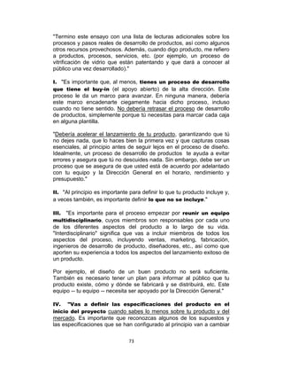 73
"Termino este ensayo con una lista de lecturas adicionales sobre los
procesos y pasos reales de desarrollo de productos, así como algunos
otros recursos provechosos. Además, cuando digo producto, me refiero
a productos, procesos, servicios, etc. (por ejemplo, un proceso de
vitrificación de vidrio que están patentando y que dará a conocer al
público una vez desarrollado)."
I. "Es importante que, al menos, tienes un proceso de desarrollo
que tiene el buy-in (el apoyo abierto) de la alta dirección. Este
proceso le da un marco para avanzar. En ninguna manera, debería
este marco encadenarte ciegamente hacia dicho proceso, incluso
cuando no tiene sentido. No debería retrasar el proceso de desarrollo
de productos, simplemente porque tú necesitas para marcar cada caja
en alguna plantilla.
"Debería acelerar el lanzamiento de tu producto, garantizando que tú
no dejes nada, que lo haces bien la primera vez y que capturas cosas
esenciales, al principio antes de seguir lejos en el proceso de diseño.
Idealmente, un proceso de desarrollo de productos te ayuda a evitar
errores y asegura que tú no descuides nada. Sin embargo, debe ser un
proceso que se asegura de que usted está de acuerdo por adelantado
con tu equipo y la Dirección General en el horario, rendimiento y
presupuesto."
II. "Al principio es importante para definir lo que tu producto incluye y,
a veces también, es importante definir lo que no se incluye."
III. "Es importante para el proceso empezar por reunir un equipo
multidisciplinario, cuyos miembros son responsables por cada uno
de los diferentes aspectos del producto a lo largo de su vida.
"Interdisciplinario" significa que vas a incluir miembros de todos los
aspectos del proceso, incluyendo ventas, marketing, fabricación,
ingenieros de desarrollo de producto, diseñadores, etc., así como que
aporten su experiencia a todos los aspectos del lanzamiento exitoso de
un producto.
Por ejemplo, el diseño de un buen producto no será suficiente.
También es necesario tener un plan para informar al público que tu
producto existe, cómo y dónde se fabricará y se distribuirá, etc. Este
equipo -- tu equipo -- necesita ser apoyado por la Dirección General."
IV. "Vas a definir las especificaciones del producto en el
inicio del proyecto cuando sabes lo menos sobre tu producto y del
mercado. Es importante que reconozcas algunos de los supuestos y
las especificaciones que se han configurado al principio van a cambiar
 