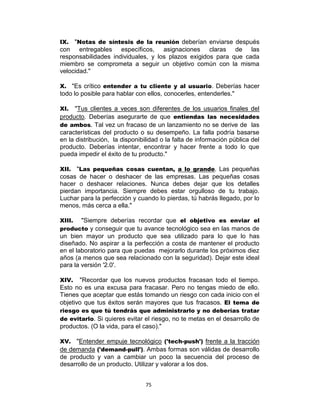 75
IX. "Notas de síntesis de la reunión deberían enviarse después
con entregables específicos, asignaciones claras de las
responsabilidades individuales, y los plazos exigidos para que cada
miembro se comprometa a seguir un objetivo común con la misma
velocidad."
X. "Es crítico entender a tu cliente y al usuario. Deberías hacer
todo lo posible para hablar con ellos, conocerles, entenderles."
XI. "Tus clientes a veces son diferentes de los usuarios finales del
producto. Deberías asegurarte de que entiendas las necesidades
de ambos. Tal vez un fracaso de un lanzamiento no se derive de las
características del producto o su desempeño. La falla podría basarse
en la distribución, la disponibilidad o la falta de información pública del
producto. Deberías intentar, encontrar y hacer frente a todo lo que
pueda impedir el éxito de tu producto."
XII. "Las pequeñas cosas cuentan, a lo grande. Las pequeñas
cosas de hacer o deshacer de las empresas. Las pequeñas cosas
hacer o deshacer relaciones. Nunca debes dejar que los detalles
pierdan importancia. Siempre debes estar orgulloso de tu trabajo.
Luchar para la perfección y cuando lo pierdas, tú habrás llegado, por lo
menos, más cerca a ella."
XIII. "Siempre deberías recordar que el objetivo es enviar el
producto y conseguir que tu avance tecnológico sea en las manos de
un bien mayor un producto que sea utilizado para lo que lo has
diseñado. No aspirar a la perfección a costa de mantener el producto
en el laboratorio para que puedas mejorarlo durante los próximos diez
años (a menos que sea relacionado con la seguridad). Dejar este ideal
para la versión '2.0'.
XIV. "Recordar que los nuevos productos fracasan todo el tiempo.
Esto no es una excusa para fracasar. Pero no tengas miedo de ello.
Tienes que aceptar que estás tomando un riesgo con cada inicio con el
objetivo que tus éxitos serán mayores que tus fracasos. El tema de
riesgo es que tú tendrás que administrarlo y no deberías tratar
de evitarlo. Si quieres evitar el riesgo, no te metas en el desarrollo de
productos. (O la vida, para el caso)."
XV. "Entender empuje tecnológico ('tech-push') frente a la tracción
de demanda ('demand-pull'). Ambas formas son válidas de desarrollo
de producto y van a cambiar un poco la secuencia del proceso de
desarrollo de un producto. Utilizar y valorar a los dos.
 