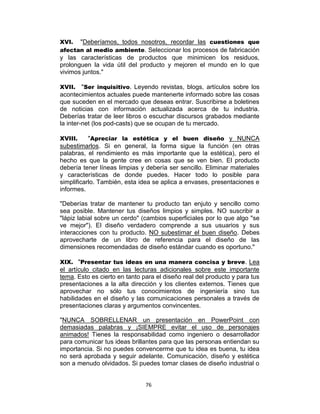 76
XVI. "Deberíamos, todos nosotros, recordar las cuestiones que
afectan al medio ambiente. Seleccionar los procesos de fabricación
y las características de productos que minimicen los residuos,
prolonguen la vida útil del producto y mejoren el mundo en lo que
vivimos juntos."
XVII. "Ser inquisitivo. Leyendo revistas, blogs, artículos sobre los
acontecimientos actuales puede mantenerte informado sobre las cosas
que suceden en el mercado que deseas entrar. Suscribirse a boletines
de noticias con información actualizada acerca de tu industria.
Deberías tratar de leer libros o escuchar discursos grabados mediante
la inter-net (los pod-casts) que se ocupan de tu mercado.
XVIII. "Apreciar la estética y el buen diseño y NUNCA
subestimarlos. Si en general, la forma sigue la función (en otras
palabras, el rendimiento es más importante que la estética), pero el
hecho es que la gente cree en cosas que se ven bien. El producto
debería tener líneas limpias y debería ser sencillo. Eliminar materiales
y características de donde puedes. Hacer todo lo posible para
simplificarlo. También, esta idea se aplica a envases, presentaciones e
informes.
"Deberías tratar de mantener tu producto tan enjuto y sencillo como
sea posible. Mantener tus diseños limpios y simples. NO suscribir a
"lápiz labial sobre un cerdo" (cambios superficiales por lo que algo "se
ve mejor"). El diseño verdadero comprende a sus usuarios y sus
interacciones con tu producto. NO subestimar el buen diseño. Debes
aprovecharte de un libro de referencia para el diseño de las
dimensiones recomendadas de diseño estándar cuando es oportuno."
XIX. "Presentar tus ideas en una manera concisa y breve. Lea
el artículo citado en las lecturas adicionales sobre este importante
tema. Esto es cierto en tanto para el diseño real del producto y para tus
presentaciones a la alta dirección y los clientes externos. Tienes que
aprovechar no sólo tus conocimientos de ingeniería sino tus
habilidades en el diseño y las comunicaciones personales a través de
presentaciones claras y argumentos convincentes.
"NUNCA SOBRELLENAR un presentación en PowerPoint con
demasiadas palabras y ¡SIEMPRE evitar el uso de personajes
animados! Tienes la responsabilidad como ingeniero o desarrollador
para comunicar tus ideas brillantes para que las personas entiendan su
importancia. Si no puedes convencerme que tu idea es buena, tu idea
no será aprobada y seguir adelante. Comunicación, diseño y estética
son a menudo olvidados. Si puedes tomar clases de diseño industrial o
 