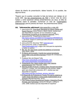 77
clases de diseño de presentación, debes hacerlo. Si no puedes, lee
algunos libros.
"Espero que tú puedas consultar la lista de lectura por debajo en el
punto #20. Ver las presentaciones de TED y tomar nota de cómo
hablan y cómo aparecen dichas presentaciones (es decir, la falta de
palabras sobre la pantalla). Comenzar un club de „Toastmasters
Internacional‟ para la práctica de hacer las presentaciones claras."
XX. "Información adicional (más específico y más útil)
1. para punto #18: Time-Saver Standards for Interior Design and
Space Planning (Julius Panero y Martin Zelnik; dudoso que
sea disponible en español; tal vez embebido en Las
Dimensiones Humanas en los espacios interiores; 2001)
2. para punto #19: “PowerPoint te hace tonto”;
http://www.nytimes.com/2003/12/14/magazine/14POWER.htm
l ; por favor, tenga en cuenta que este artículo fue traducido la
semana pasada
3. para punto #19: discursos „TED‟ (www.ted.com)
4. para punto #19: únete a Toastmasters:
(www.toastmasters.org) o algún otro club para los aspirantes
a hablar en público
5. Bla, bla, bla: Qué hacer cuando las palabras no funcionan
(Dan Roam, 2009)
6. El Dilema del Innovador, Cuando las nuevas tecnologías
hacen fallar a las grandes empresas (Clayton M. Christensen,
2011)
7. Cualquier libro de Edward Tufte
(http://www.edwardtufte.com/tufte/books_vdqi
http://www.edwardtufte.com/tufte/powerpoint )
8. Presentación Zen: Ideas simples para crear mejores
presentaciones (Garr Reynolds, 2008)
9. Winning at New Products: Creating Value Through Innovation
(Robert G. Cooper, con una explicación del proceso 'stage-
gate' para desarrollar productos; 2011; dudoso que sea
disponible en español;
http://www.prod-dev.com/book_winning_4ed.php)
10.El Desarrollo de Productos en Toyota: Por qué su sistema es
cuatro veces mas eficaz y como puede implementarlo en su
empresa (Michael Kennedy, 2010)
11.The Toyota Product Development System: Integrating People,
Process, and Technology (James M. Morgan y Jeffrey K.
Liker, 2006; dudoso que sea disponible en español)"
 