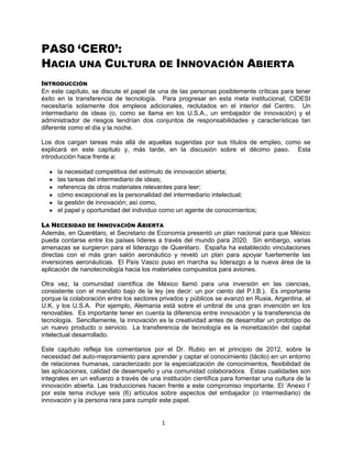 1
PAS0 „CER0‟:
HACIA UNA CULTURA DE INNOVACIÓN ABIERTA
INTRODUCCIÓN
En este capítulo, se discute el papel de una de las personas posiblemente críticas para tener
éxito en la transferencia de tecnología. Para progresar en esta meta institucional, CIDESI
necesitaría solamente dos empleos adicionales, reclutados en el interior del Centro. Un
intermediario de ideas (o, como se llama en los U.S.A., un embajador de innovación) y el
administrador de riesgos tendrían dos conjuntos de responsabilidades y características tan
diferente como el día y la noche.
Los dos cargan tareas más allá de aquellas sugeridas por sus títulos de empleo, como se
explicará en este capítulo y, más tarde, en la discusión sobre el décimo paso. Esta
introducción hace frente a:
la necesidad competitiva del estímulo de innovación abierta;
las tareas del intermediario de ideas;
referencia de otros materiales relevantes para leer;
cómo excepcional es la personalidad del intermediario intelectual;
la gestión de innovación; así como,
el papel y oportunidad del individuo como un agente de conocimientos;
LA NECESIDAD DE INNOVACIÓN ABIERTA
Además, en Querétaro, el Secretario de Economía presentó un plan nacional para que México
pueda contarse entre los países líderes a través del mundo para 2020. Sin embargo, varias
amenazas se surgieron para el liderazgo de Querétaro. España ha establecido vinculaciones
directas con el más gran salón aeronáutico y reveló un plan para apoyar fuertemente las
inversiones aeronáuticas. El País Vasco puso en marcha su liderazgo a la nueva área de la
aplicación de nanotecnología hacia los materiales compuestos para aviones.
Otra vez, la comunidad científica de México llamó para una inversión en las ciencias,
consistente con el mandato bajo de la ley (es decir: un por ciento del P.I.B.). Es importante
porque la colaboración entre los sectores privados y públicos se avanzó en Rusia, Argentina, el
U.K. y los U.S.A. Por ejemplo, Alemania está sobre el umbral de una gran invención en los
renovables. Es importante tener en cuenta la diferencia entre innovación y la transferencia de
tecnología. Sencillamente, la innovación es la creatividad antes de desarrollar un prototipo de
un nuevo producto o servicio. La transferencia de tecnología es la monetización del capital
intelectual desarrollado.
Este capítulo refleja los comentarios por el Dr. Rubio en el principio de 2012, sobre la
necesidad del auto-mejoramiento para aprender y captar el conocimiento (tácito) en un entorno
de relaciones humanas, caracterizado por la especialización de conocimientos, flexibilidad de
las aplicaciones, calidad de desempeño y una comunidad colaboradora. Estas cualidades son
integrales en un esfuerzo a través de una institución científica para fomentar una cultura de la
innovación abierta. Las traducciones hacen frente a este compromiso importante. El „Anexo I‟
por este tema incluye seis (6) artículos sobre aspectos del embajador (o intermediario) de
innovación y la persona rara para cumplir este papel.
 