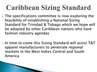  The specifications committee is now exploring the
feasibility of establishing a National Sizing
Standard for Trinidad & Tobago which we hope will
be adopted by other Caribbean nations who have
fashion industry agendas
 In time to come this Sizing Standard will assist T&T
apparel manufacturers to penetrate regional
markets in the West Indies Central and South
America
 