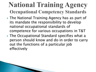  The National Training Agency has as part of
its mandate the responsibility to develop
national occupational standards of
competence for various occupations in T&T
 The Occupational Standard specifies what a
person should know and do in order to carry
out the functions of a particular job
effectively
 