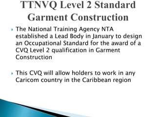  The National Training Agency NTA
established a Lead Body in January to design
an Occupational Standard for the award of a
CVQ Level 2 qualification in Garment
Construction
 This CVQ will allow holders to work in any
Caricom country in the Caribbean region
 