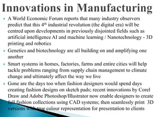  A World Economic Forum reports that many industry observers
predict that this 4th industrial revolution (the digital era) will be
centred upon developments in previously disjointed fields such as
artificial intelligence AI and machine learning / Nanotechnology - 3D
printing and robotics
 Genetics and biotechnology are all building on and amplifying one
another
 Smart systems in homes, factories, farms and entire cities will help
tackle problems ranging from supply chain management to climate
change and ultimately affect the way we live
 Gone are the days too when fashion designers would spend days
creating fashion designs on sketch pads; recent innovations by Corel
Draw and Adobe Photoshop/Illustrator now enable designers to create
full fashion collections using CAD systems; then seamlessly print 3D
versions with true colour representation for presentation to clients
 