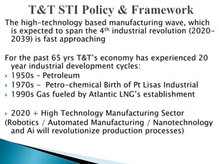 The high-technology based manufacturing wave, which
is expected to span the 4th industrial revolution (2020-
2039) is fast approaching
For the past 65 yrs T&T’s economy has experienced 20
year industrial development cycles:
 1950s – Petroleum
 1970s - Petro-chemical Birth of Pt Lisas Industrial
 1990s Gas fueled by Atlantic LNG’s establishment
 2020 + High Technology Manufacturing Sector
(Robotics / Automated Manufacturing / Nanotechnology
and Ai will revolutionize production processes)
 