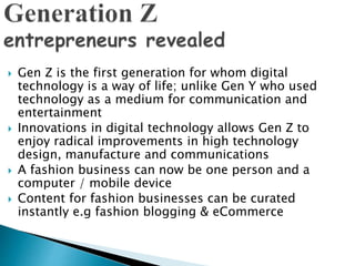 Gen Z is the first generation for whom digital
technology is a way of life; unlike Gen Y who used
technology as a medium for communication and
entertainment
 Innovations in digital technology allows Gen Z to
enjoy radical improvements in high technology
design, manufacture and communications
 A fashion business can now be one person and a
computer / mobile device
 Content for fashion businesses can be curated
instantly e.g fashion blogging & eCommerce
 