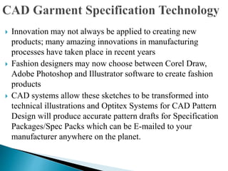  Innovation may not always be applied to creating new
products; many amazing innovations in manufacturing
processes have taken place in recent years
 Fashion designers may now choose between Corel Draw,
Adobe Photoshop and Illustrator software to create fashion
products
 CAD systems allow these sketches to be transformed into
technical illustrations and Optitex Systems for CAD Pattern
Design will produce accurate pattern drafts for Specification
Packages/Spec Packs which can be E-mailed to your
manufacturer anywhere on the planet.
 