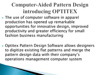  The use of computer software in apparel
production has opened up remarkable
opportunities for innovative design, improved
productivity and greater efficiency for small
fashion business manufacturing
 Optitex Pattern Design Software allows designers
to digitize existing flat patterns and merge the
pattern design data with their company’s
operations management computer system
 