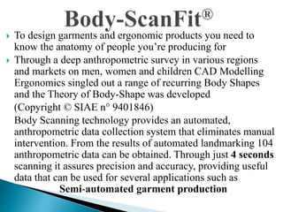  To design garments and ergonomic products you need to
know the anatomy of people you’re producing for
 Through a deep anthropometric survey in various regions
and markets on men, women and children CAD Modelling
Ergonomics singled out a range of recurring Body Shapes
and the Theory of Body-Shape was developed
(Copyright © SIAE n° 9401846)
Body Scanning technology provides an automated,
anthropometric data collection system that eliminates manual
intervention. From the results of automated landmarking 104
anthropometric data can be obtained. Through just 4 seconds
scanning it assures precision and accuracy, providing useful
data that can be used for several applications such as
Semi-automated garment production
 