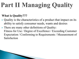 What is Quality???
 Quality is the characteristics of a product that impact on its
ability to satisfy consumer needs, wants and desires
 There are many other definitions of Quality:
Fitness for Use / Degree of Excellence / Exceeding Customer
Expectation / Conforming to Requirements / Measurement of
Satisfaction
 