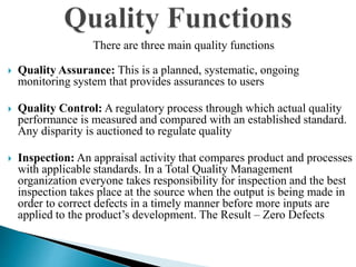 There are three main quality functions
 Quality Assurance: This is a planned, systematic, ongoing
monitoring system that provides assurances to users
 Quality Control: A regulatory process through which actual quality
performance is measured and compared with an established standard.
Any disparity is auctioned to regulate quality
 Inspection: An appraisal activity that compares product and processes
with applicable standards. In a Total Quality Management
organization everyone takes responsibility for inspection and the best
inspection takes place at the source when the output is being made in
order to correct defects in a timely manner before more inputs are
applied to the product’s development. The Result – Zero Defects
 