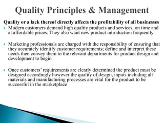 Quality or a lack thereof directly affects the profitability of all businesses
 Modern customers demand high quality products and services, on time and
at affordable prices. They also want new product introduction frequently
 Marketing professionals are charged with the responsibility of ensuring that
they accurately identify customer requirements; define and interpret these
needs then convey them to the relevant departments for product design and
development to begin
 Once customers’ requirements are clearly determined the product must be
designed accordingly however the quality of design, inputs including all
materials and manufacturing processes are vital for the product to be
successful in the marketplace
 