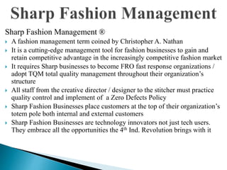 Sharp Fashion Management ®
 A fashion management term coined by Christopher A. Nathan
 It is a cutting-edge management tool for fashion businesses to gain and
retain competitive advantage in the increasingly competitive fashion market
 It requires Sharp businesses to become FRO fast response organizations /
adopt TQM total quality management throughout their organization’s
structure
 All staff from the creative director / designer to the stitcher must practice
quality control and implement of a Zero Defects Policy
 Sharp Fashion Businesses place customers at the top of their organization’s
totem pole both internal and external customers
 Sharp Fashion Businesses are technology innovators not just tech users.
They embrace all the opportunities the 4th Ind. Revolution brings with it
 