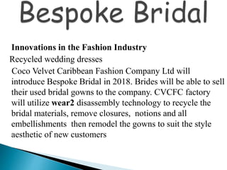 Innovations in the Fashion Industry
Recycled wedding dresses
Coco Velvet Caribbean Fashion Company Ltd will
introduce Bespoke Bridal in 2018. Brides will be able to sell
their used bridal gowns to the company. CVCFC factory
will utilize wear2 disassembly technology to recycle the
bridal materials, remove closures, notions and all
embellishments then remodel the gowns to suit the style
aesthetic of new customers
 