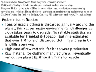 Problem Identification
 Tons of used clothing is discarded annually around the
planet; this causes major environmental challenges as
cloth takes years to degrade. No reliable statistics are
available for Trinidad & Tobago but it is estimated
that over 1 M tons of discarded clothing end up in UK
landfills every year
 High cost of raw material for bridalwear production
 Raw material for clothing manufacture will eventually
run out on planet Earth so it’s Time to recycle
 