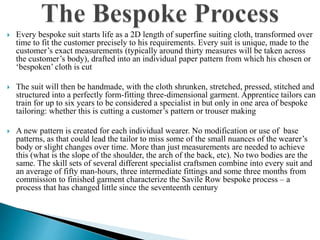  Every bespoke suit starts life as a 2D length of superfine suiting cloth, transformed over
time to fit the customer precisely to his requirements. Every suit is unique, made to the
customer’s exact measurements (typically around thirty measures will be taken across
the customer’s body), drafted into an individual paper pattern from which his chosen or
‘bespoken’ cloth is cut
 The suit will then be handmade, with the cloth shrunken, stretched, pressed, stitched and
structured into a perfectly form-fitting three-dimensional garment. Apprentice tailors can
train for up to six years to be considered a specialist in but only in one area of bespoke
tailoring: whether this is cutting a customer’s pattern or trouser making
 A new pattern is created for each individual wearer. No modification or use of base
patterns, as that could lead the tailor to miss some of the small nuances of the wearer’s
body or slight changes over time. More than just measurements are needed to achieve
this (what is the slope of the shoulder, the arch of the back, etc). No two bodies are the
same. The skill sets of several different specialist craftsmen combine into every suit and
an average of fifty man-hours, three intermediate fittings and some three months from
commission to finished garment characterize the Savile Row bespoke process – a
process that has changed little since the seventeenth century
 