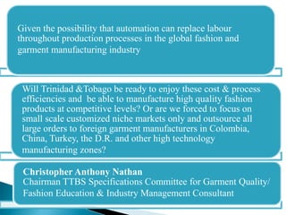 Given the possibility that automation can replace labour
throughout production processes in the global fashion and
garment manufacturing industry
Will Trinidad &Tobago be ready to enjoy these cost & process
efficiencies and be able to manufacture high quality fashion
products at competitive levels? Or are we forced to focus on
small scale customized niche markets only and outsource all
large orders to foreign garment manufacturers in Colombia,
China, Turkey, the D.R. and other high technology
manufacturing zones?
Christopher Anthony Nathan
Chairman TTBS Specifications Committee for Garment Quality/
Fashion Education & Industry Management Consultant
 