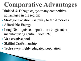 Trinidad & Tobago enjoys many competitive
advantages in the region:
 Strategic Location: Gateway to the Americas
 Affordable Energy
 Long Distinguished reputation as a garment
manufacturing centre. Circa 1920
 Vast creative pool
 Skillful Craftsmanship
 Tech-savvy highly educated population
 