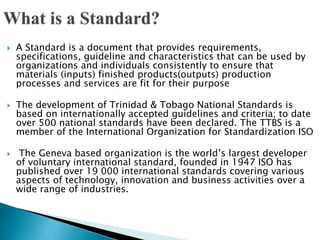  A Standard is a document that provides requirements,
specifications, guideline and characteristics that can be used by
organizations and individuals consistently to ensure that
materials (inputs) finished products(outputs) production
processes and services are fit for their purpose
 The development of Trinidad & Tobago National Standards is
based on internationally accepted guidelines and criteria; to date
over 500 national standards have been declared. The TTBS is a
member of the International Organization for Standardization ISO
 The Geneva based organization is the world’s largest developer
of voluntary international standard, founded in 1947 ISO has
published over 19 000 international standards covering various
aspects of technology, innovation and business activities over a
wide range of industries.
 