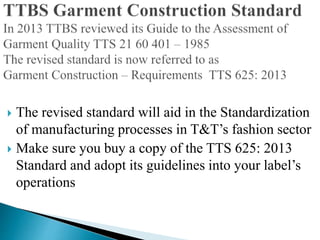  The revised standard will aid in the Standardization
of manufacturing processes in T&T’s fashion sector
 Make sure you buy a copy of the TTS 625: 2013
Standard and adopt its guidelines into your label’s
operations
 