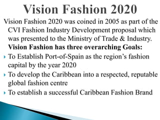 Vision Fashion 2020 was coined in 2005 as part of the
CVI Fashion Industry Development proposal which
was presented to the Ministry of Trade & Industry.
Vision Fashion has three overarching Goals:
 To Establish Port-of-Spain as the region’s fashion
capital by the year 2020
 To develop the Caribbean into a respected, reputable
global fashion centre
 To establish a successful Caribbean Fashion Brand
 