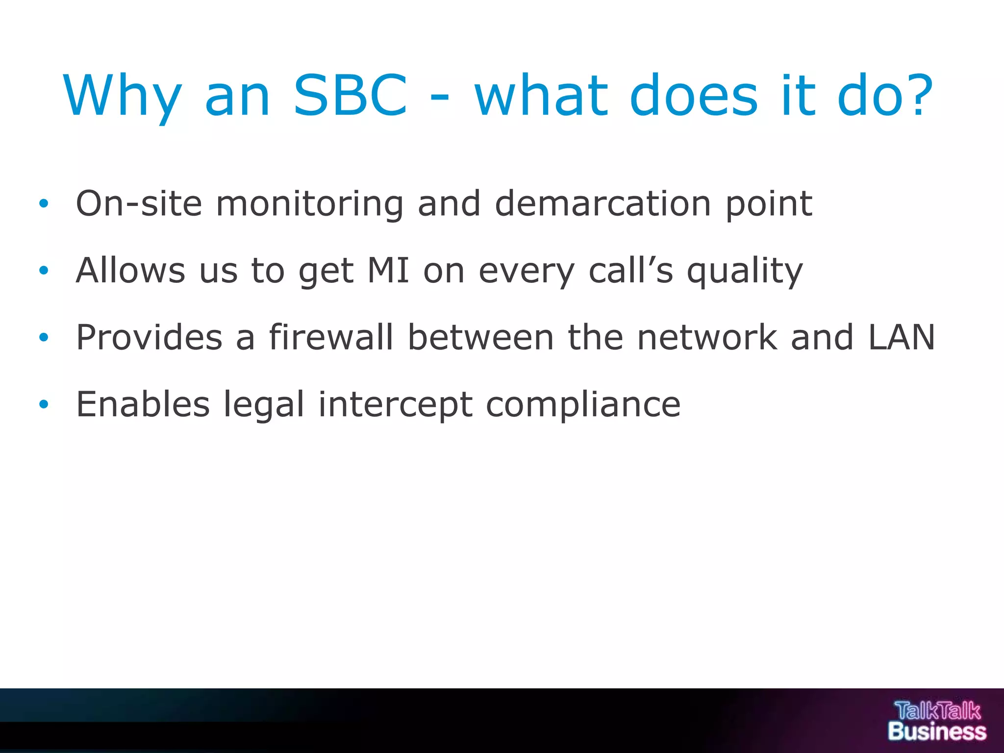 Why an SBC - what does it do?
      • On-site monitoring and demarcation point
      • Allows us to get MI on every call’s quality
      • Provides a firewall between the network and LAN
      • Enables legal intercept compliance




This document is uncontrolled if printed or saved to a non authorised site.
 