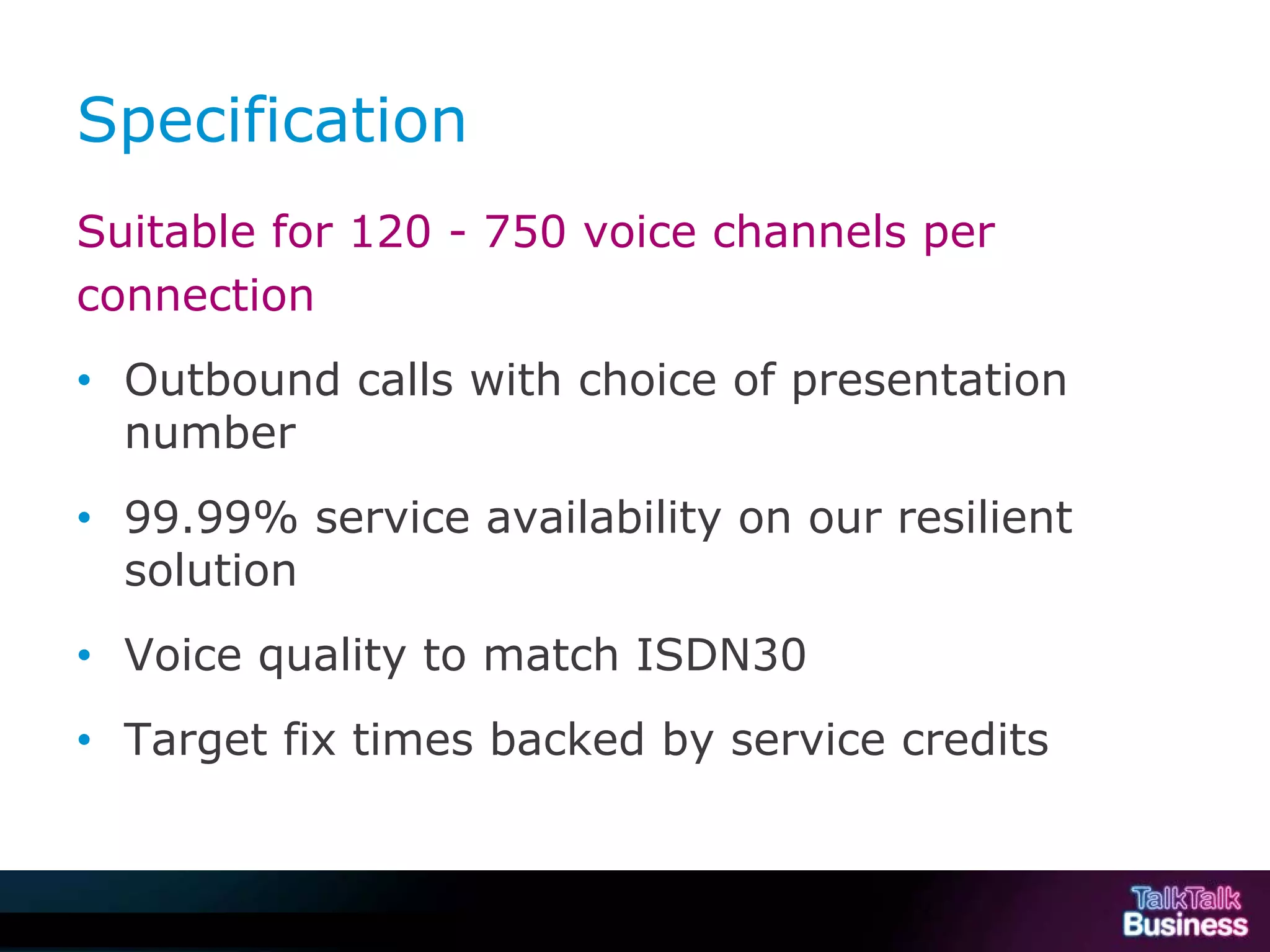 Specification
           Suitable for 120 - 750 voice channels per
           connection
           • Outbound calls with choice of presentation
             number
           • 99.99% service availability on our resilient
             solution
           • Voice quality to match ISDN30
           • Target fix times backed by service credits



This document is uncontrolled if printed or saved to a non authorised site.
 