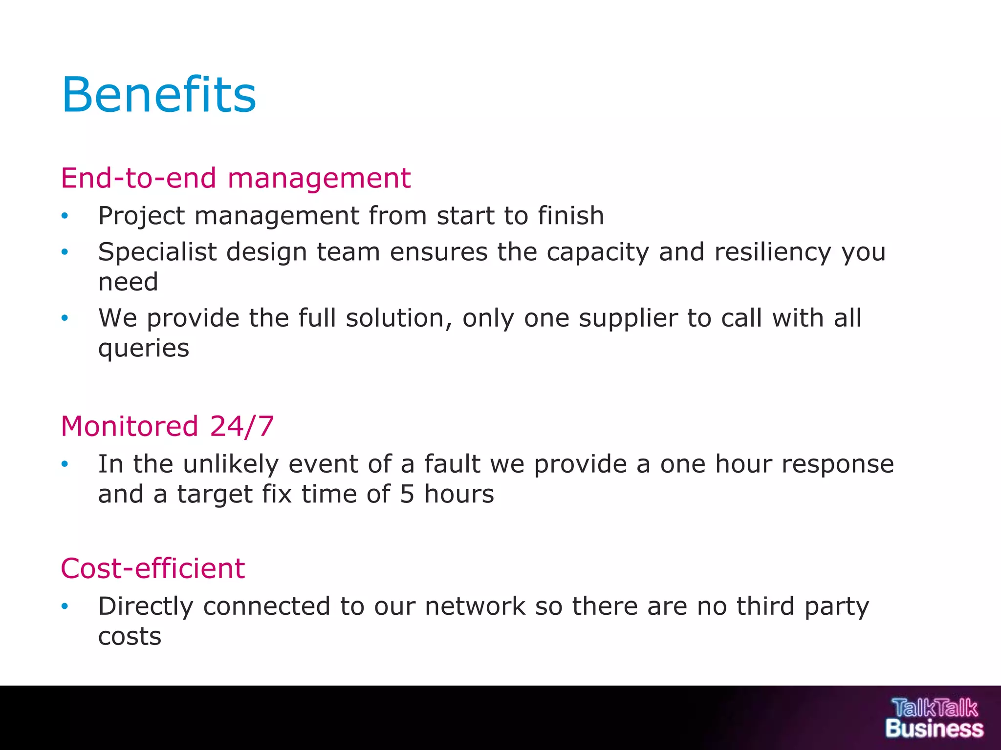Benefits
           End-to-end management
           •        Project management from start to finish
           •        Specialist design team ensures the capacity and resiliency you
                    need
           •        We provide the full solution, only one supplier to call with all
                    queries


           Monitored 24/7
           •        In the unlikely event of a fault we provide a one hour response
                    and a target fix time of 5 hours


           Cost-efficient
           •        Directly connected to our network so there are no third party
                    costs


This document is uncontrolled if printed or saved to a non authorised site.
 