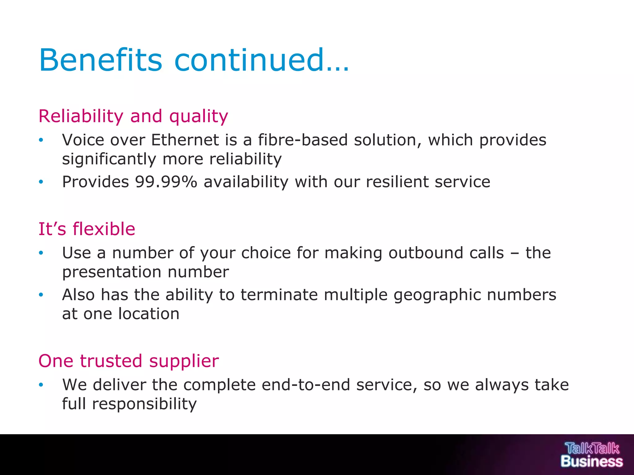 Benefits continued…
           Reliability and quality
           •        Voice over Ethernet is a fibre-based solution, which provides
                    significantly more reliability
           •        Provides 99.99% availability with our resilient service


           It’s flexible
           •        Use a number of your choice for making outbound calls – the
                    presentation number
           •        Also has the ability to terminate multiple geographic numbers
                    at one location


           One trusted supplier
           •        We deliver the complete end-to-end service, so we always take
                    full responsibility


This document is uncontrolled if printed or saved to a non authorised site.
 