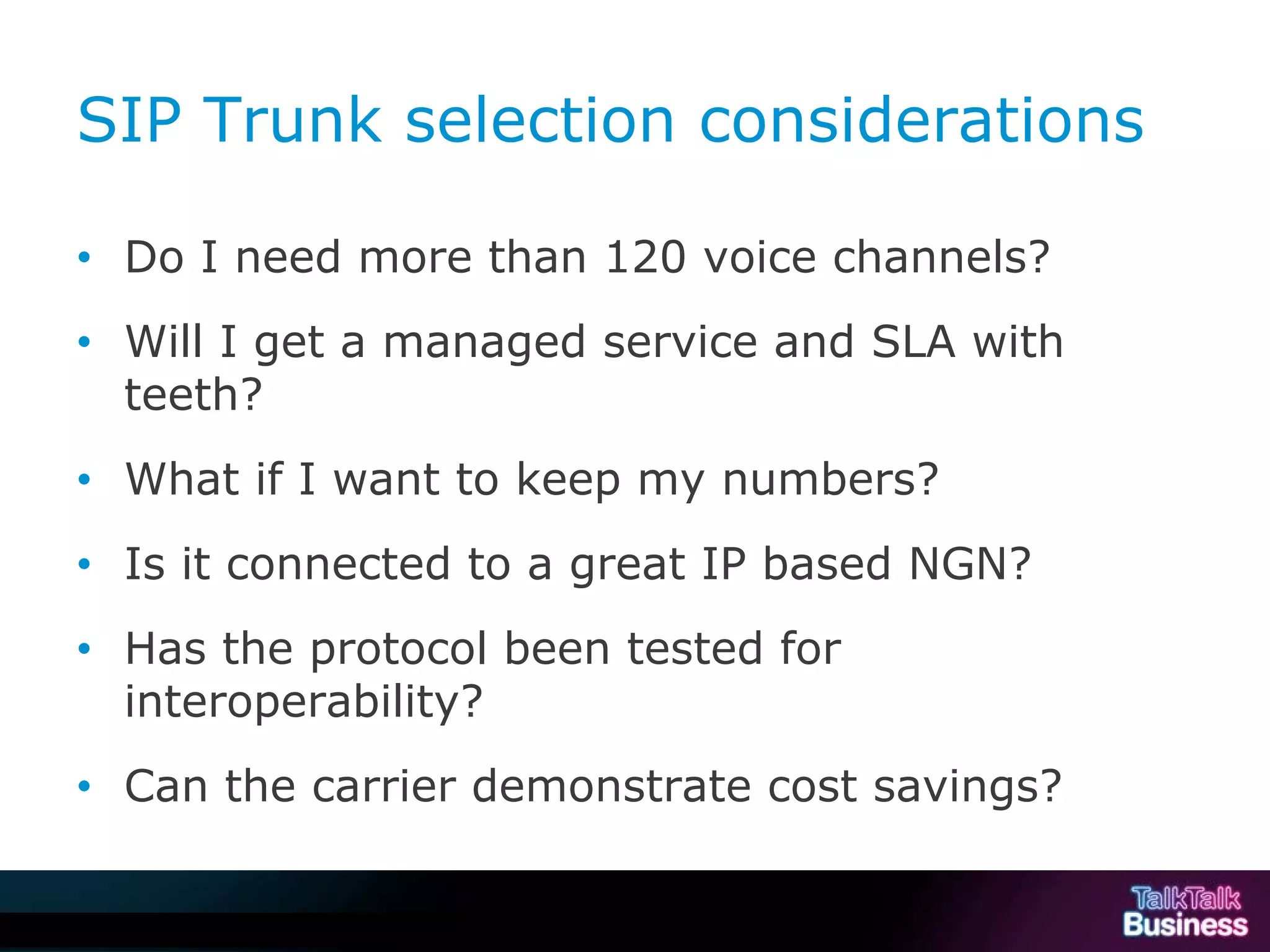 SIP Trunk selection considerations

           • Do I need more than 120 voice channels?
           • Will I get a managed service and SLA with
             teeth?
           • What if I want to keep my numbers?
           • Is it connected to a great IP based NGN?
           • Has the protocol been tested for
             interoperability?
           • Can the carrier demonstrate cost savings?


This document is uncontrolled if printed or saved to a non authorised site.
 