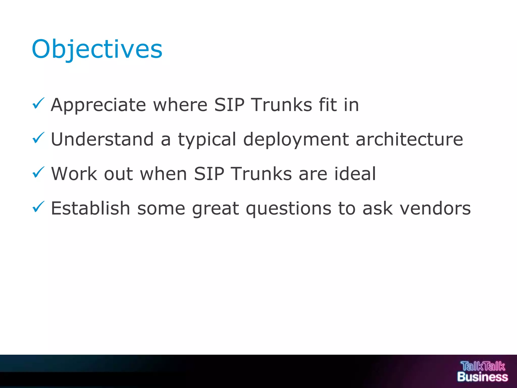 Objectives

            Appreciate where SIP Trunks fit in
            Understand a typical deployment architecture
            Work out when SIP Trunks are ideal
            Establish some great questions to ask vendors




This document is uncontrolled if printed or saved to a non authorised site.
 