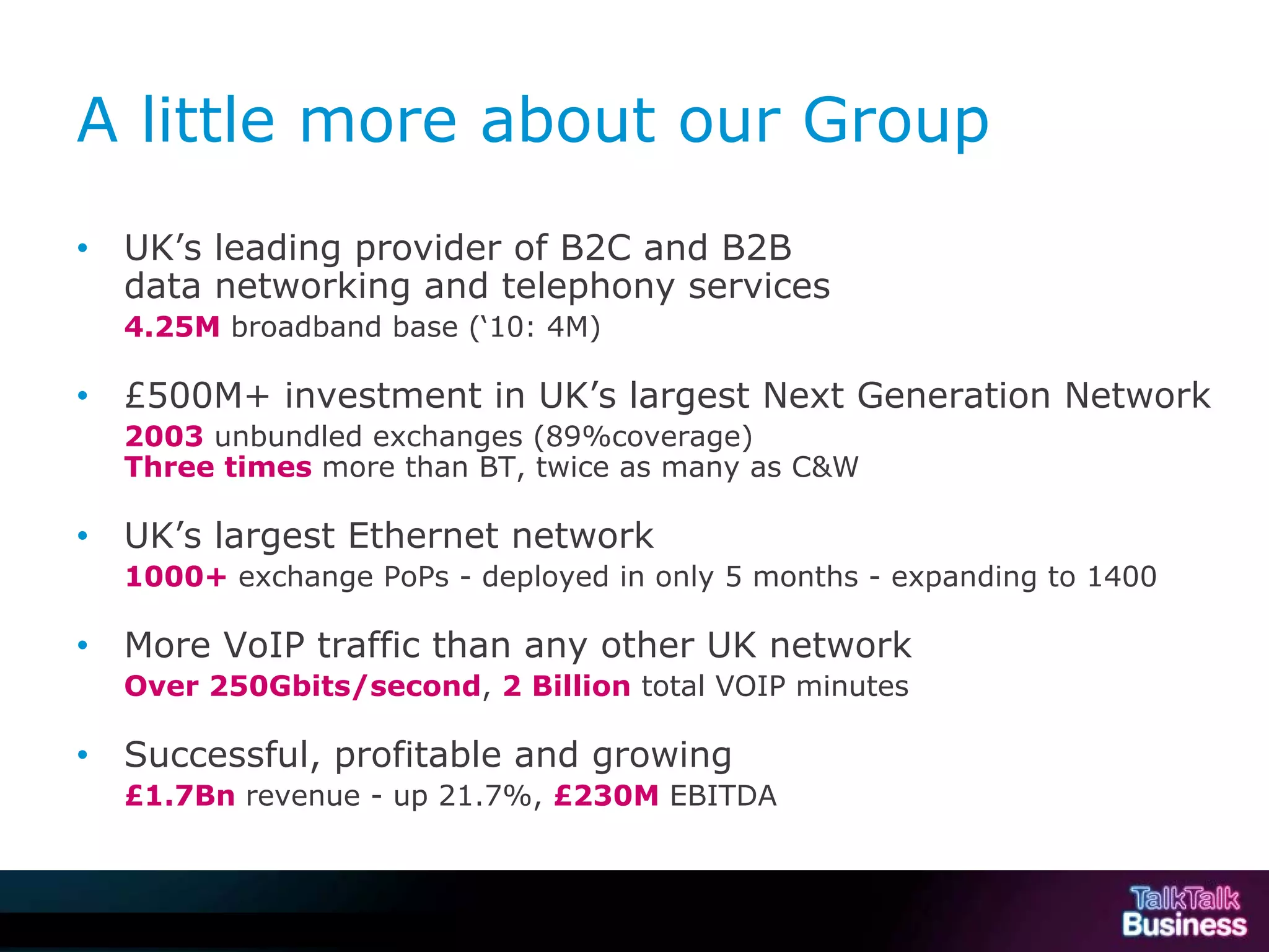 A little more about our Group
           •        UK’s leading provider of B2C and B2B
                    data networking and telephony services
                    4.25M broadband base (‘10: 4M)

           •        £500M+ investment in UK’s largest Next Generation Network
                    2003 unbundled exchanges (89%coverage)
                    Three times more than BT, twice as many as C&W

           •        UK’s largest Ethernet network
                    1000+ exchange PoPs - deployed in only 5 months - expanding to 1400

           •        More VoIP traffic than any other UK network
                    Over 250Gbits/second, 2 Billion total VOIP minutes

           •        Successful, profitable and growing
                    £1.7Bn revenue - up 21.7%, £230M EBITDA



This document is uncontrolled if printed or saved to a non authorised site.
 
