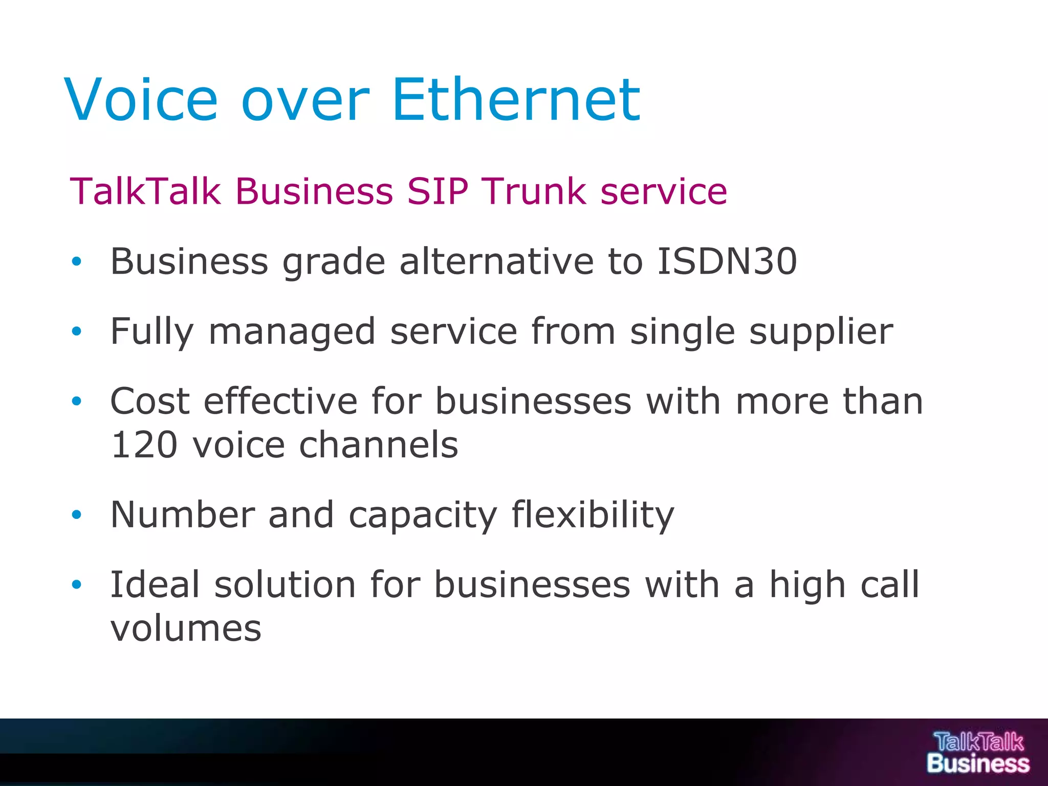 Voice over Ethernet
             TalkTalk Business SIP Trunk service
             • Business grade alternative to ISDN30
             • Fully managed service from single supplier
             • Cost effective for businesses with more than
               120 voice channels
             • Number and capacity flexibility
             • Ideal solution for businesses with a high call
               volumes


This document is uncontrolled if printed or saved to a non authorised site.
 