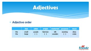 Adjectives

Adjective order

         size     color    origin   material   purpose   noun
  the    small    purple   German     silk     evening   dress
  the    large     ( )       ( )    wooden       ( )     crate
 