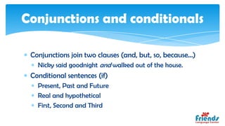 Conjunctions and conditionals

 Conjunctions join two clauses (and, but, so, because...)
   Nicky said goodnight and walked out of the house.
 Conditional sentences (if)
   Present, Past and Future
   Real and hypothetical
   First, Second and Third
 