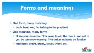Forms and meanings

One form, many meanings
  book, beat, can, I’m talking to the president
One meaning, many forms
  I’ll see you tomorrow. / I’m going to win the race. / I can get to
  you by tomorrow evening. / He arrives at home on Sunday.
  intelligent, bright, brainy, clever, smart, etc.
 
