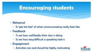 Encouraging students

Rehearsal
  Ss ‘get the feel’ of what communicating really feels like
Feedback
  Ts see how well/badly their class is doing
  Ss see how easy/difficult a speaking task is
Engagement
  Activities can and should be highly motivating
 