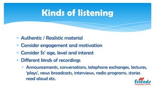 Kinds of listening

Authentic / Realistic material
Consider engagement and motivation
Consider Ss’ age, level and interest
Different kinds of recordings
  Announcements, conversations, telephone exchanges, lectures,
  ‘plays’, news broadcasts, interviews, radio programs, stories
  read aloud etc.
 