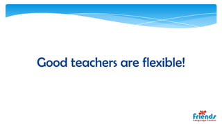 Good teachers are flexible!
 