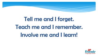 Tell me and I forget.
Teach me and I remember.
  Involve me and I learn!
 