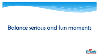 Balance serious and fun moments
 