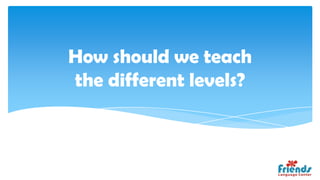 How should we teach
the different levels?
 